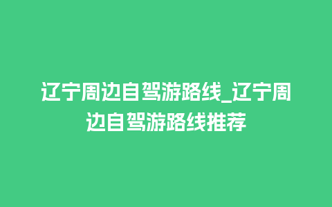 辽宁周边自驾游路线_辽宁周边自驾游路线推荐