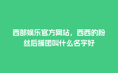 西部娱乐官方网站，西西的粉丝后援团叫什么名字好