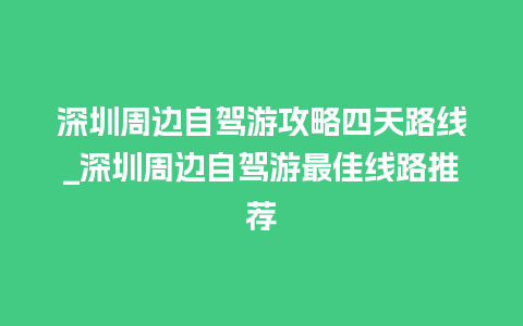 深圳周边自驾游攻略四天路线_深圳周边自驾游最佳线路推荐