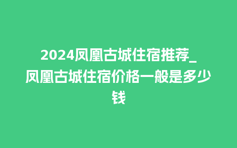 2024凤凰古城住宿推荐_凤凰古城住宿价格一般是多少钱