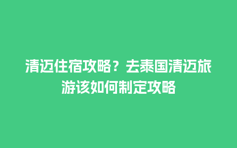 清迈住宿攻略？去泰国清迈旅游该如何制定攻略