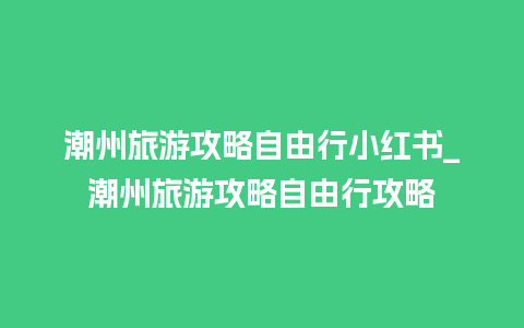 潮州旅游攻略自由行小红书_潮州旅游攻略自由行攻略