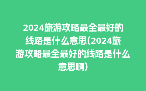 2024旅游攻略最全最好的线路是什么意思(2024旅游攻略最全最好的线路是什么意思啊)