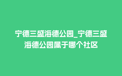 宁德三盛海德公园_宁德三盛海德公园属于哪个社区