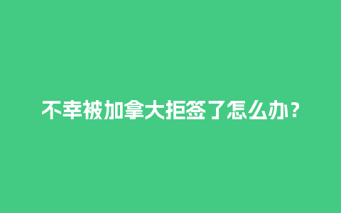 不幸被加拿大拒签了怎么办？