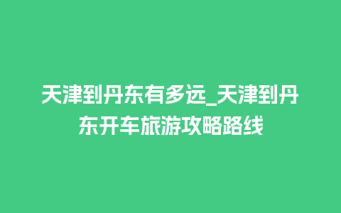 天津到丹东有多远_天津到丹东开车旅游攻略路线