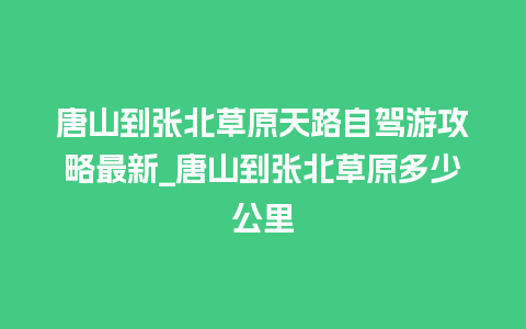 唐山到张北草原天路自驾游攻略最新_唐山到张北草原多少公里