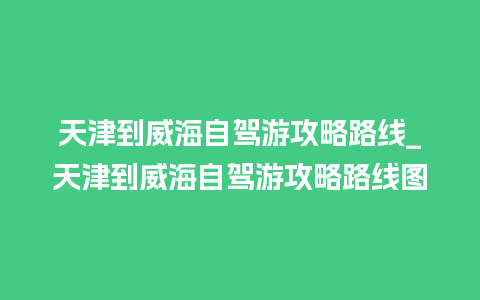 天津到威海自驾游攻略路线_天津到威海自驾游攻略路线图