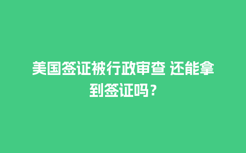 美国签证被行政审查 还能拿到签证吗？