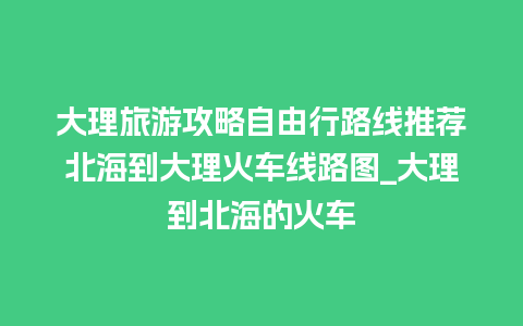 大理旅游攻略自由行路线推荐北海到大理火车线路图_大理到北海的火车