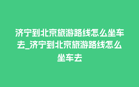 济宁到北京旅游路线怎么坐车去_济宁到北京旅游路线怎么坐车去