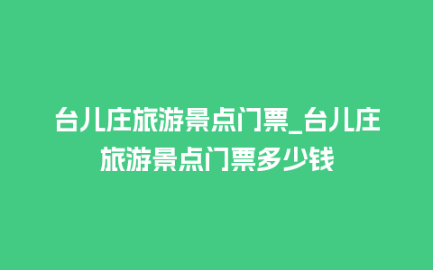 台儿庄旅游景点门票_台儿庄旅游景点门票多少钱