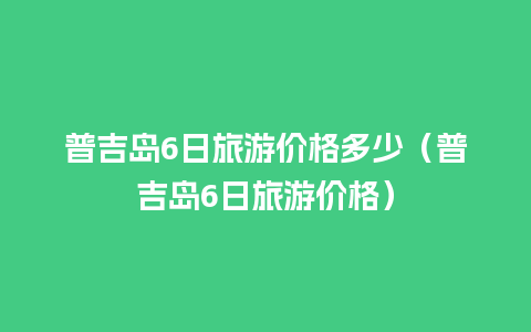 普吉岛6日旅游价格多少（普吉岛6日旅游价格）