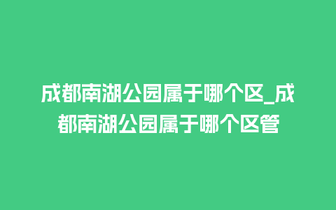 成都南湖公园属于哪个区_成都南湖公园属于哪个区管