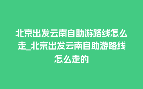 北京出发云南自助游路线怎么走_北京出发云南自助游路线怎么走的