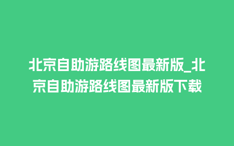 北京自助游路线图最新版_北京自助游路线图最新版下载