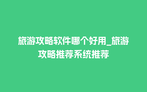 旅游攻略软件哪个好用_旅游攻略推荐系统推荐