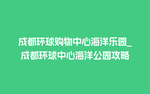 成都环球购物中心海洋乐园_成都环球中心海洋公园攻略