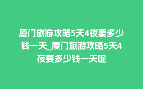 厦门旅游攻略5天4夜要多少钱一天_厦门旅游攻略5天4夜要多少钱一天呢