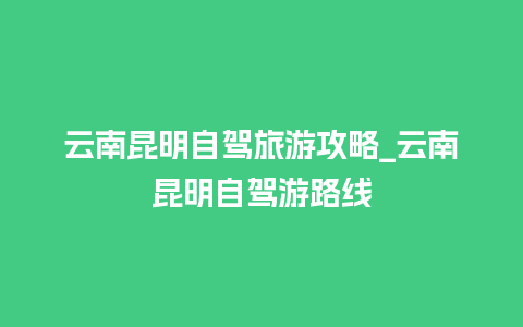 云南昆明自驾旅游攻略_云南昆明自驾游路线