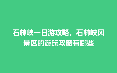 石林峡一日游攻略，石林峡风景区的游玩攻略有哪些