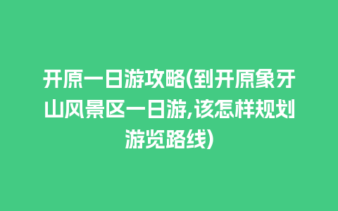 开原一日游攻略(到开原象牙山风景区一日游,该怎样规划游览路线)