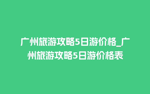 广州旅游攻略5日游价格_广州旅游攻略5日游价格表