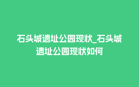 石头城遗址公园现状_石头城遗址公园现状如何