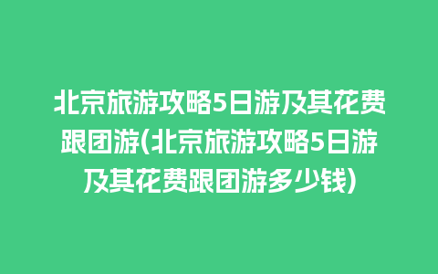 北京旅游攻略5日游及其花费跟团游(北京旅游攻略5日游及其花费跟团游多少钱)