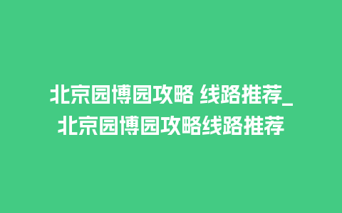 北京园博园攻略 线路推荐_北京园博园攻略线路推荐