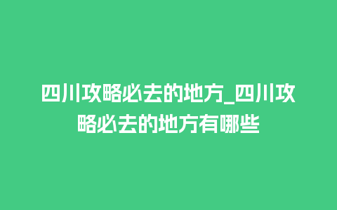 四川攻略必去的地方_四川攻略必去的地方有哪些