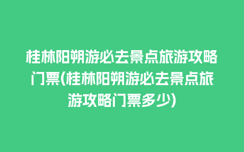 桂林阳朔游必去景点旅游攻略门票(桂林阳朔游必去景点旅游攻略门票多少)