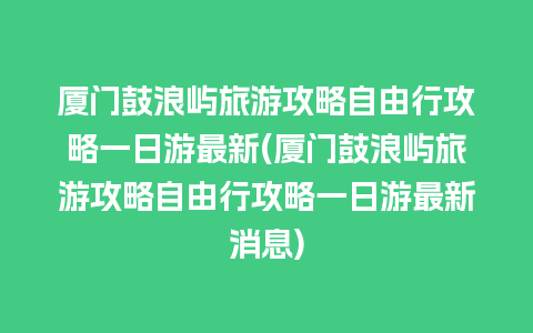 厦门鼓浪屿旅游攻略自由行攻略一日游最新(厦门鼓浪屿旅游攻略自由行攻略一日游最新消息)