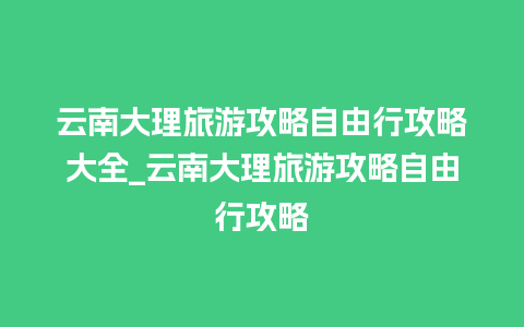 云南大理旅游攻略自由行攻略大全_云南大理旅游攻略自由行攻略