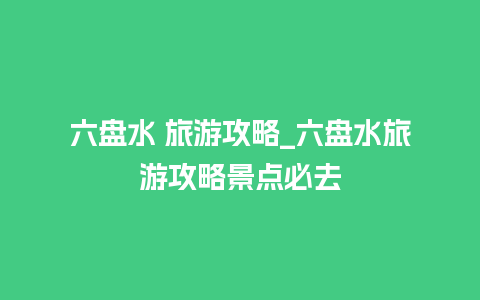 六盘水 旅游攻略_六盘水旅游攻略景点必去