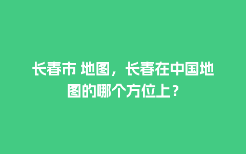 长春市 地图，长春在中国地图的哪个方位上？