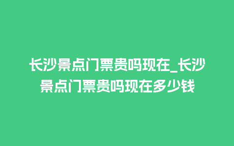 长沙景点门票贵吗现在_长沙景点门票贵吗现在多少钱