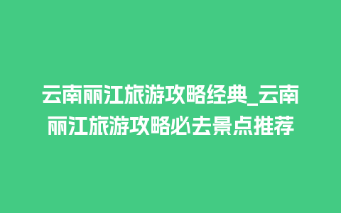 云南丽江旅游攻略经典_云南丽江旅游攻略必去景点推荐