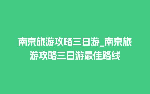 南京旅游攻略三日游_南京旅游攻略三日游最佳路线