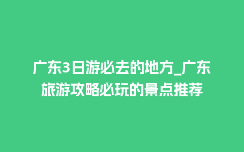 广东3日游必去的地方_广东旅游攻略必玩的景点推荐