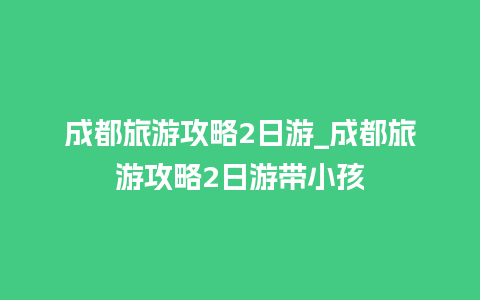 成都旅游攻略2日游_成都旅游攻略2日游带小孩