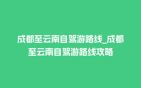 成都至云南自驾游路线_成都至云南自驾游路线攻略