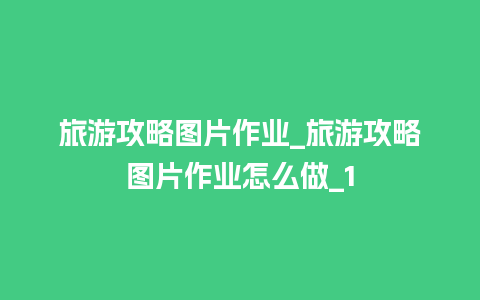 旅游攻略图片作业_旅游攻略图片作业怎么做_1