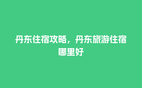 丹东住宿攻略，丹东旅游住宿哪里好