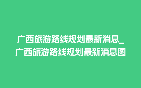 广西旅游路线规划最新消息_广西旅游路线规划最新消息图