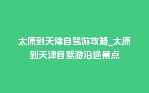 太原到天津自驾游攻略_太原到天津自驾游沿途景点