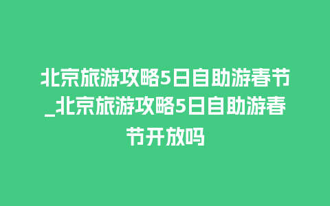 北京旅游攻略5日自助游春节_北京旅游攻略5日自助游春节开放吗