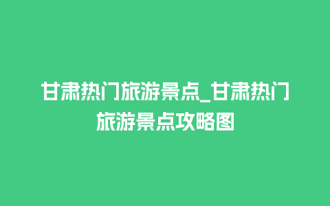 甘肃热门旅游景点_甘肃热门旅游景点攻略图