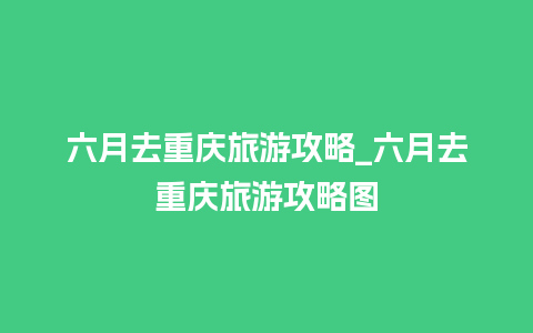 六月去重庆旅游攻略_六月去重庆旅游攻略图