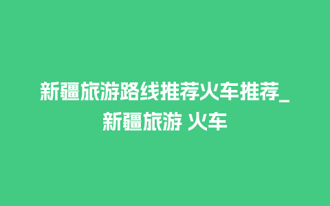 新疆旅游路线推荐火车推荐_新疆旅游 火车